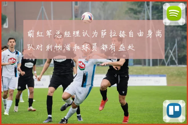 前红军总经理认为萨拉赫自由身离队对利物浦和球员都有益处