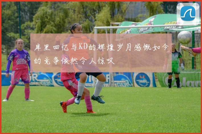 库里回忆与KD的辉煌岁月感慨如今的竞争依然令人惊叹