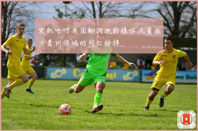 宋凯呼吁老国脚拥抱新媒体流量成为青训领域的网红榜样