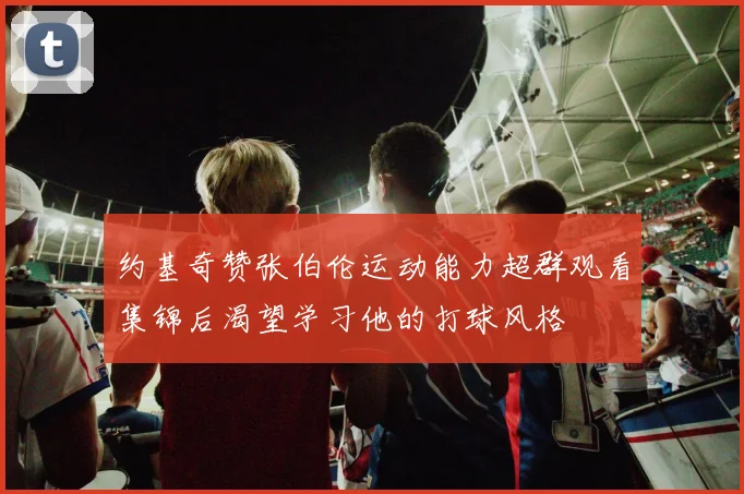约基奇赞张伯伦运动能力超群观看集锦后渴望学习他的打球风格