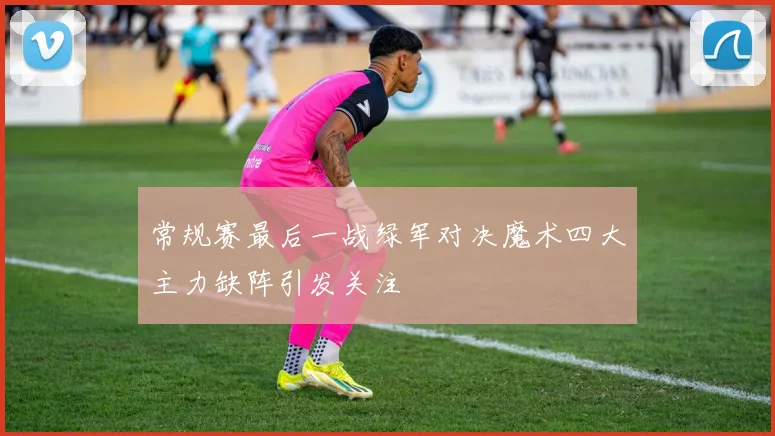 常规赛最后一战绿军对决魔术四大主力缺阵引发关注