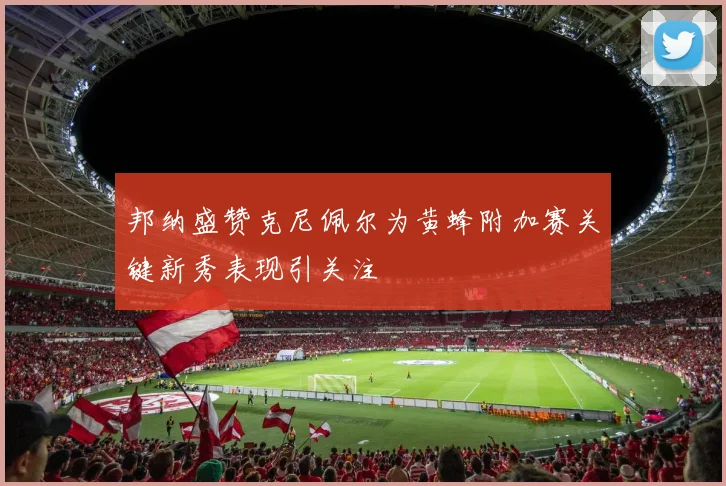 邦纳盛赞克尼佩尔为黄蜂附加赛关键新秀表现引关注
