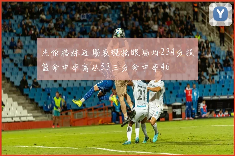 杰伦格林近期表现抢眼场均234分投篮命中率高达53三分命中率46