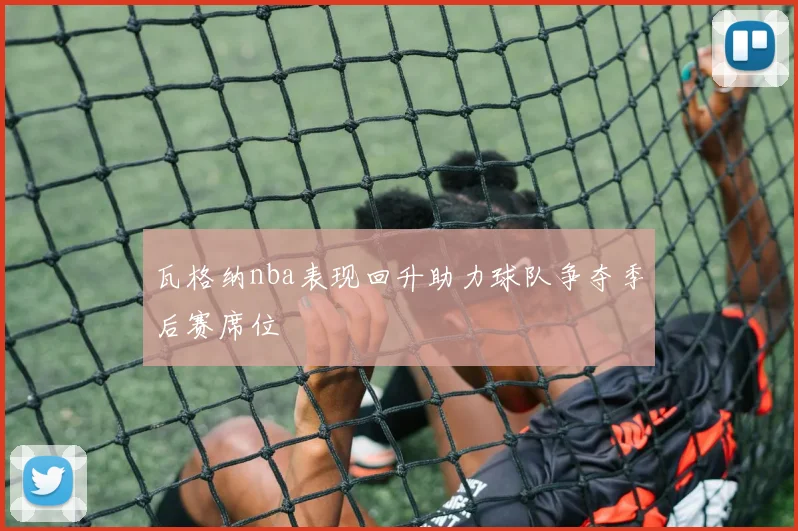 瓦格纳nba表现回升助力球队争夺季后赛席位