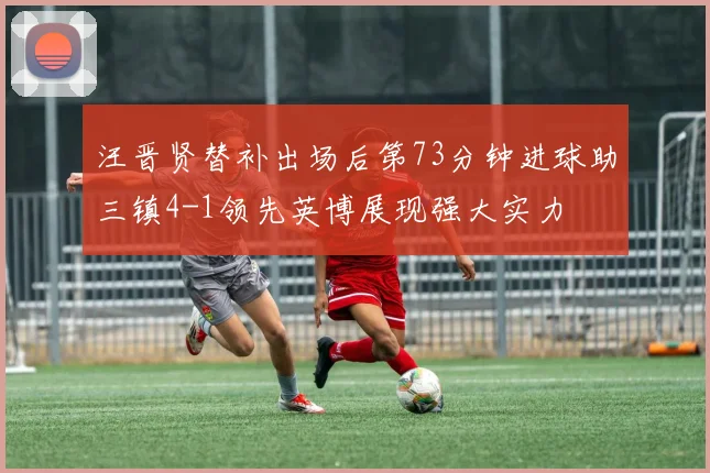 汪晋贤替补出场后第73分钟进球助三镇4-1领先英博展现强大实力