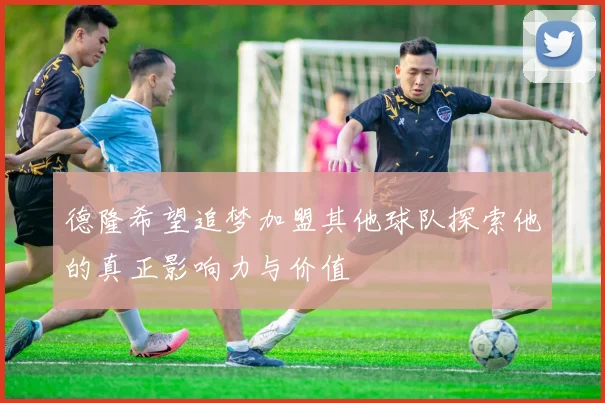 德隆希望追梦加盟其他球队探索他的真正影响力与价值