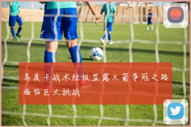 乌度卡战术短板显露火箭争冠之路面临巨大挑战