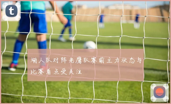 湖人队对阵老鹰队赛前主力状态与比赛看点受关注