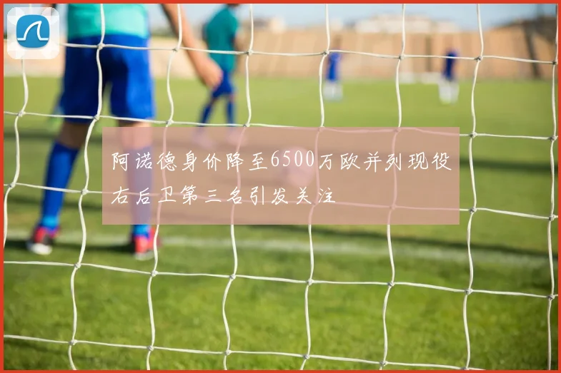 阿诺德身价降至6500万欧并列现役右后卫第三名引发关注
