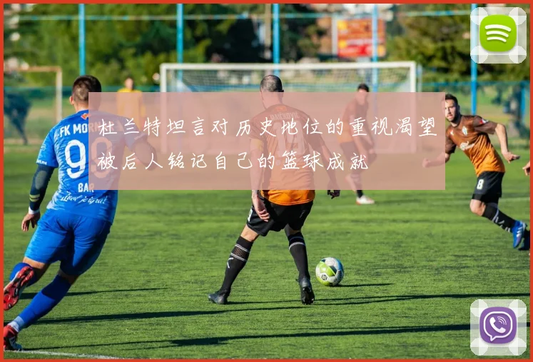 杜兰特坦言对历史地位的重视渴望被后人铭记自己的篮球成就