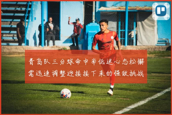 青岛队三分球命中率低迷心态松懈需迅速调整迎接接下来的强敌挑战
