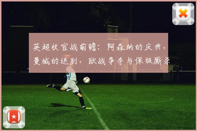 英超收官战前瞻：阿森纳的庆典，曼城的送别，欧战争夺与保级厮杀_战意_主场_欧冠