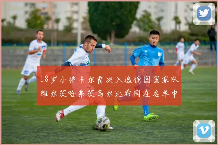 18岁小将卡尔首次入选德国国家队维尔茨哈弗茨乌尔比希同在名单中